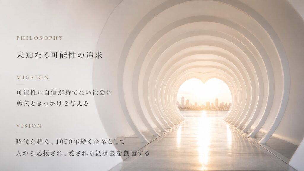 理念
未知なる可能性の追求

ミッション
可能性に自信が持てない社会に勇気ときっかけを与える

ビジョン
時代を超え、1000年続く企業として、人から応援や愛される経済圏を創造する